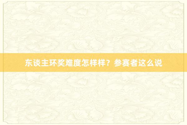东谈主环奖难度怎样样？参赛者这么说